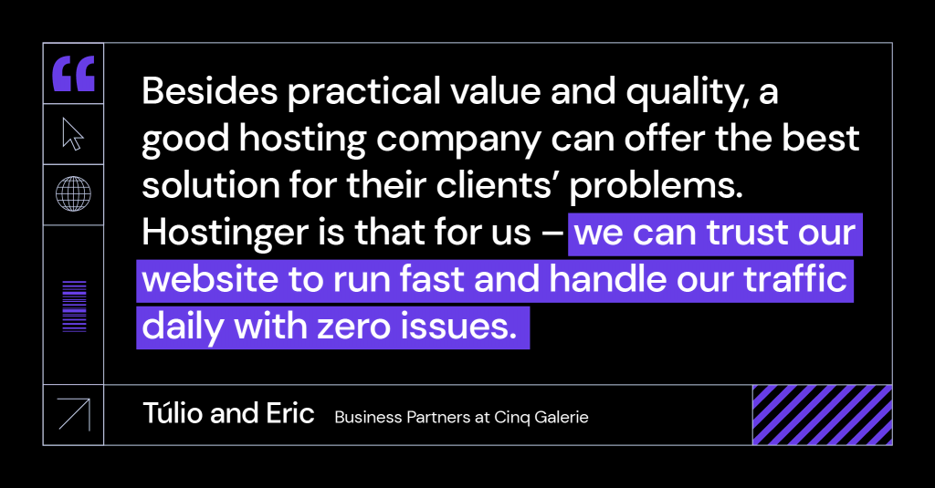 “Besides practical value and quality, a good hosting company can offer the best solution for their clients’ problems. Hostinger is that for us – we can trust our website to run fast and handle our traffic daily with zero issues.” said Túlio and Eric, business partners at Cinq Galerie.