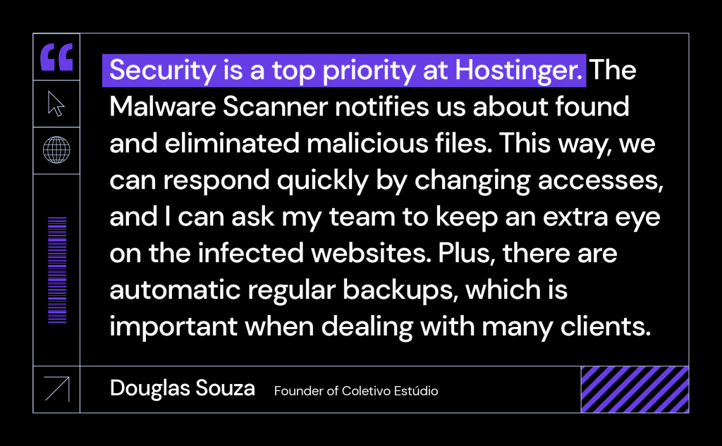 Security is a top priority at Hostinger. The Malware Scanner notifies us about found and eliminated malicious files. This way, we can respond quickly by changing accesses, and I can ask my team to keep an extra eye on the infected websites. Plus, there are automatic regular backups, which is important when dealing with many clients.